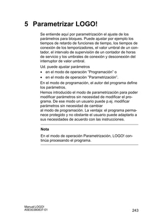 243
Manual LOGO!
A5E00380837-01
5 Parametrizar LOGO!
Se entiende aquí por parametrización el ajuste de los
parámetros para bloques. Puede ajustar por ejemplo los
tiempos de retardo de funciones de tiempo, los tiempos de
conexión de los temporizadores, el valor umbral de un con-
tador, el intervalo de supervisión de un contador de horas
de servicio y los umbrales de conexión y desconexión del
interruptor de valor umbral.
Ud. puede ajustar parámetros
• en el modo de operación ”Programación” o
• en el modo de operación ”Parametrización”.
En el modo de programación, el autor del programa define
los parámetros.
Hemos introducido el modo de parametrización para poder
modificar parámetros sin necesidad de modificar el pro-
grama. De ese modo un usuario puede p.ej. modificar
parámetros sin necesidad de cambiar
al modo de programación. La ventaja: el programa perma-
nece protegido y no obstante el usuario puede adaptarlo a
sus necesidades de acuerdo con las instrucciones.
Nota
En el modo de operación Parametrización, LOGO! con-
tinúa procesando el programa.
 