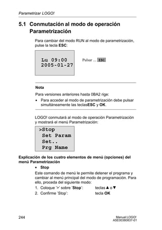 Manual LOGO!
A5E00380837-01
244
5.1 Conmutación al modo de operación
Parametrización
Para cambiar del modo RUN al modo de parametrización,
pulse la tecla ESC:
2005-01-27
Lu 09:00 ESCPulsar ...
Nota
Para versiones anteriores hasta 0BA2 rige:
• Para acceder al modo de parametrización debe pulsar
simultáneamente las teclasESC y OK.
LOGO! conmutará al modo de operación Parametrización
y mostrará el menú Parametrización:
Stop
Set Param
Set..
Prg Name
Explicación de los cuatro elementos de menú (opciones) del
menú Parametrización
• Stop
Este comando de menú le permite detener el programa y
cambiar al menú principal del modo de programación. Para
ello, proceda del siguiente modo:
1. Coloque ’’ sobre ’Stop’: teclas o
2. Confirme ’Stop’: tecla OK
Parametrizar LOGO!
 