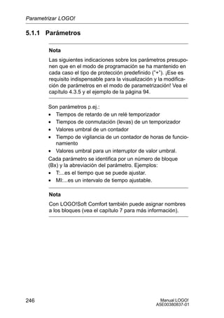 Manual LOGO!
A5E00380837-01
246
5.1.1 Parámetros
Nota
Las siguientes indicaciones sobre los parámetros presupo-
nen que en el modo de programación se ha mantenido en
cada caso el tipo de protección predefinido (”+”). ¡Ese es
requisito indispensable para la visualización y la modifica-
ción de parámetros en el modo de parametrización! Vea el
capítulo 4.3.5 y el ejemplo de la página 94.
Son parámetros p.ej.:
• Tiempos de retardo de un relé temporizador
• Tiempos de conmutación (levas) de un temporizador
• Valores umbral de un contador
• Tiempo de vigilancia de un contador de horas de funcio-
namiento
• Valores umbral para un interruptor de valor umbral.
Cada parámetro se identifica por un número de bloque
(Bx) y la abreviación del parámetro. Ejemplos:
• T:...es el tiempo que se puede ajustar.
• MI:...es un intervalo de tiempo ajustable.
Nota
Con LOGO!Soft Comfort también puede asignar nombres
a los bloques (vea el capítulo 7 para más información).
Parametrizar LOGO!
 