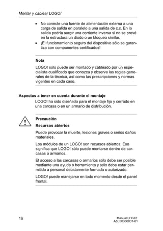Manual LOGO!
A5E00380837-01
16
• No conecte una fuente de alimentación externa a una
carga de salida en paralelo a una salida de c.c. En la
salida podría surgir una corriente inversa si no se prevé
en la estructura un diodo o un bloqueo similar.
• ¡El funcionamiento seguro del dispositivo sólo se garan-
tiza con componentes certificados!
Nota
LOGO! sólo puede ser montado y cableado por un espe-
cialista cualificado que conozca y observe las reglas gene-
rales de la técnica, así como las prescripciones y normas
vigentes en cada caso.
Aspectos a tener en cuenta durante el montaje
LOGO! ha sido diseñado para el montaje fijo y cerrado en
una carcasa o en un armario de distribución.
!
Precaución
Recursos abiertos
Puede provocar la muerte, lesiones graves o serios daños
materiales.
Los módulos de un LOGO! son recursos abiertos. Eso
significa que LOGO! sólo puede montarse dentro de car-
casas o armarios.
El acceso a las carcasas o armarios sólo debe ser posible
mediante una ayuda o herramienta y sólo debe estar per-
mitido a personal debidamente formado o autorizado.
LOGO! puede manejarse en todo momento desde el panel
frontal.
Montar y cablear LOGO!
 