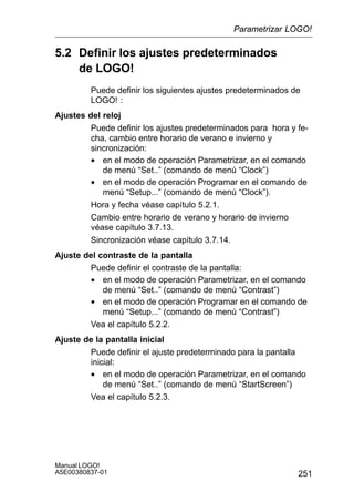 251
Manual LOGO!
A5E00380837-01
5.2 Definir los ajustes predeterminados
de LOGO!
Puede definir los siguientes ajustes predeterminados de
LOGO! :
Ajustes del reloj
Puede definir los ajustes predeterminados para hora y fe-
cha, cambio entre horario de verano e invierno y
sincronización:
• en el modo de operación Parametrizar, en el comando
de menú “Set..” (comando de menú “Clock”)
• en el modo de operación Programar en el comando de
menú “Setup...” (comando de menú “Clock”).
Hora y fecha véase capítulo 5.2.1.
Cambio entre horario de verano y horario de invierno
véase capítulo 3.7.13.
Sincronización véase capítulo 3.7.14.
Ajuste del contraste de la pantalla
Puede definir el contraste de la pantalla:
• en el modo de operación Parametrizar, en el comando
de menú “Set..” (comando de menú “Contrast”)
• en el modo de operación Programar en el comando de
menú “Setup...” (comando de menú “Contrast”)
Vea el capítulo 5.2.2.
Ajuste de la pantalla inicial
Puede definir el ajuste predeterminado para la pantalla
inicial:
• en el modo de operación Parametrizar, en el comando
de menú “Set..” (comando de menú “StartScreen”)
Vea el capítulo 5.2.3.
Parametrizar LOGO!
 