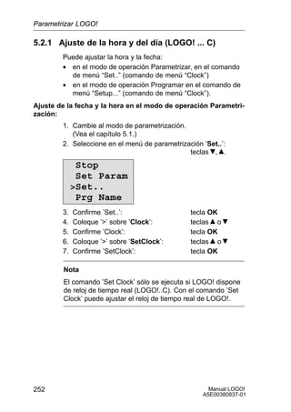 Manual LOGO!
A5E00380837-01
252
5.2.1 Ajuste de la hora y del día (LOGO! ... C)
Puede ajustar la hora y la fecha:
• en el modo de operación Parametrizar, en el comando
de menú “Set..” (comando de menú “Clock”)
• en el modo de operación Programar en el comando de
menú “Setup...” (comando de menú “Clock”).
Ajuste de la fecha y la hora en el modo de operación Parametri-
zación:
1. Cambie al modo de parametrización.
(Vea el capítulo 5.1.)
2. Seleccione en el menú de parametrización ’Set..’:
teclas , .
Stop
Set Param
Set..
Prg Name
3. Confirme ’Set..’: tecla OK
4. Coloque ’’ sobre ’Clock’: teclas o
5. Confirme ’Clock’: tecla OK
6. Coloque ’’ sobre ’SetClock’: teclas o
7. Confirme ’SetClock’: tecla OK
Nota
El comando ’Set Clock’ sólo se ejecuta si LOGO! dispone
de reloj de tiempo real (LOGO!..C). Con el comando ’Set
Clock’ puede ajustar el reloj de tiempo real de LOGO!.
Parametrizar LOGO!
 
