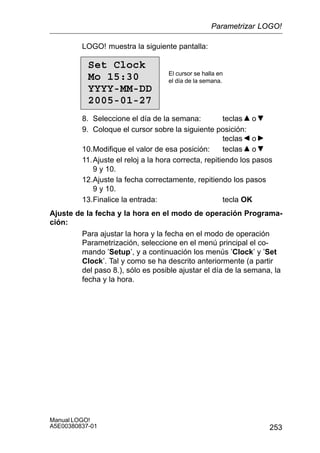 253
Manual LOGO!
A5E00380837-01
LOGO! muestra la siguiente pantalla:
Set Clock
Mo 15:30
YYYY-MM-DD
2005-01-27
El cursor se halla en
el día de la semana.
8. Seleccione el día de la semana: teclas o
9. Coloque el cursor sobre la siguiente posición:
teclas o
10.Modifique el valor de esa posición: teclas o
11.Ajuste el reloj a la hora correcta, repitiendo los pasos
9 y 10.
12.Ajuste la fecha correctamente, repitiendo los pasos
9 y 10.
13.Finalice la entrada: tecla OK
Ajuste de la fecha y la hora en el modo de operación Programa-
ción:
Para ajustar la hora y la fecha en el modo de operación
Parametrización, seleccione en el menú principal el co-
mando ’Setup’, y a continuación los menús ’Clock’ y ’Set
Clock’. Tal y como se ha descrito anteriormente (a partir
del paso 8.), sólo es posible ajustar el día de la semana, la
fecha y la hora.
Parametrizar LOGO!
 