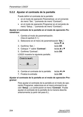 Manual LOGO!
A5E00380837-01
254
5.2.2 Ajustar el contraste de la pantalla
Puede definir el contraste de la pantalla:
• en el modo de operación Parametrizar, en el comando
de menú “Set..” (comando de menú “Contrast”)
• en el modo de operación Programar en el comando de
menú “Setup...” (comando de menú “Contrast”)
Ajustar el contraste de la pantalla en el modo de operación Pa-
rametrizar:
1. Cambie al modo de parametrización.
(Vea el capítulo 5.1.)
2. Seleccione en el menú de parametrización ’Set..’:
teclas , .
3. Confirme ’Set..’: tecla OK
4. Coloque ’’ sobre ’Contrast’: teclas o
5. Confirme ’Contrast’: tecla OK
LOGO! muestra la siguiente pantalla:
Contrast
–.... ....+
6. Cambie el contraste de la pantalla: teclas o
7. Finalice la entrada: tecla OK
Ajustar el contraste de la pantalla en el modo de operación Pro-
gramar:
Para ajustar el contraste de la pantalla en el modo de ope-
ración Programar, seleccione en el menú principal la op-
ción ’Setup’, y a continuación el menú ’Contrast’. Puede
ajustar el contraste de la pantalla de la manera descrita
anteriormente (a partir del paso 6.).
Parametrizar LOGO!
 
