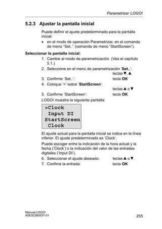255
Manual LOGO!
A5E00380837-01
5.2.3 Ajustar la pantalla inicial
Puede definir el ajuste predeterminado para la pantalla
inicial:
• en el modo de operación Parametrizar, en el comando
de menú “Set..” (comando de menú “StartScreen”).
Seleccionar la pantalla inicial:
1. Cambie al modo de parametrización. (Vea el capítulo
5.1.)
2. Seleccione en el menú de parametrización ’Set..’:
teclas , .
3. Confirme ’Set..’: tecla OK
4. Coloque ’’ sobre ’StartScreen’:
teclas o
5. Confirme ’StartScreen’: tecla OK
LOGO! muestra la siguiente pantalla:
Clock
Input DI
StartScreen
Clock
El ajuste actual para la pantalla inicial se indica en la línea
inferior. El ajuste predeterminado es ’Clock’.
Puede escoger entre la indicación de la hora actual y la
fecha (’Clock’) o la indicación del valor de las entradas
digitales (’Input DI’).
6. Seleccionar el ajuste deseado: teclas o .
7. Confime la entrada: tecla OK
Parametrizar LOGO!
 