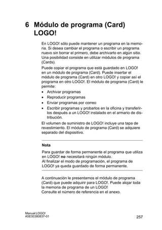257
Manual LOGO!
A5E00380837-01
6 Módulo de programa (Card)
LOGO!
En LOGO! sólo puede mantener un programa en la memo-
ria. Si desea cambiar el programa o escribir un programa
nuevo sin borrar el primero, debe archivarlo en algún sitio.
Una posibilidad consiste en utilizar módulos de programa
(Cards).
Puede copiar el programa que está guardado en LOGO!
en un módulo de programa (Card). Puede insertar el
módulo de programa (Card) en otro LOGO! y copiar así el
programa en otro LOGO!. El módulo de programa (Card) le
permite:
• Archivar programas
• Reproducir programas
• Enviar programas por correo
• Escribir programas y probarlos en la oficina y transferir-
los después a un LOGO! instalado en el armario de dis-
tribución.
El volumen de suministro de LOGO! incluye una tapa de
revestimiento. El módulo de programa (Card) se adquiere
separado del dispositivo.
Nota
Para guardar de forma permanente el programa que utiliza
en LOGO! no necesitará ningún módulo.
Al finalizar el modo de programación, el programa de
LOGO! ya queda guardado de forma permanente.
A continuación le presentamos el módulo de programa
(Card) que puede adquirir para LOGO!. Puede alojar toda
la memoria de programa de un LOGO!
Consulte el número de referencia en el anexo.
 