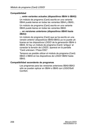 Manual LOGO!
A5E00380837-01
258
Compatibilidad
... entre variantes actuales (dispositivos 0BA4 ó 0BA5):
Un módulo de programa (Card) escrito en una variante
0BA4 puede leerse en todas las variantes 0BA4 y 0BA5..
Un módulo de programa (Card) escrito en una variante
0BA5 puede leerse en todas las variantes 0BA5.
... en versiones anteriores (dispositivos 0BA0 hasta
0BA3):
Un módulo de programa (Card) que se ha escrito en una
versión anterior (dispositivos 0BA0-0BA3) ya no puede uti-
lizarse en los dispositivos LOGO! de la generación 0BA4 ó
0BA5. Si hay un módulo de programa (Card) ’antiguo’ al
conectar la tensión de LOGO!, aparece en la pantalla
“Card unknown / Press ESC”.
Tampoco es posible utilizar el módulo de programa (Card)
0BA4 ó 0BA5 en los dispositivos de LOGO! 0BA0 hasta
0BA3.
Compatibilidad ascendente de programas
Los programas para las versiones anteriores 0BA0-0BA3
sólo se pueden aplicar en 0BA4 o 0BA5 con LOGO!Soft
Comfort.
Módulo de programa (Card) LOGO!
 