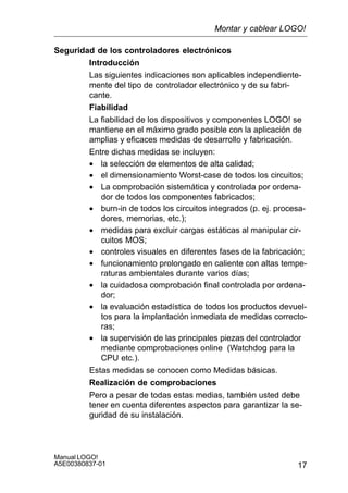 17
Manual LOGO!
A5E00380837-01
Seguridad de los controladores electrónicos
Introducción
Las siguientes indicaciones son aplicables independiente-
mente del tipo de controlador electrónico y de su fabri-
cante.
Fiabilidad
La fiabilidad de los dispositivos y componentes LOGO! se
mantiene en el máximo grado posible con la aplicación de
amplias y eficaces medidas de desarrollo y fabricación.
Entre dichas medidas se incluyen:
• la selección de elementos de alta calidad;
• el dimensionamiento Worst-case de todos los circuitos;
• La comprobación sistemática y controlada por ordena-
dor de todos los componentes fabricados;
• burn-in de todos los circuitos integrados (p. ej. procesa-
dores, memorias, etc.);
• medidas para excluir cargas estáticas al manipular cir-
cuitos MOS;
• controles visuales en diferentes fases de la fabricación;
• funcionamiento prolongado en caliente con altas tempe-
raturas ambientales durante varios días;
• la cuidadosa comprobación final controlada por ordena-
dor;
• la evaluación estadística de todos los productos devuel-
tos para la implantación inmediata de medidas correcto-
ras;
• la supervisión de las principales piezas del controlador
mediante comprobaciones online (Watchdog para la
CPU etc.).
Estas medidas se conocen como Medidas básicas.
Realización de comprobaciones
Pero a pesar de todas estas medias, también usted debe
tener en cuenta diferentes aspectos para garantizar la se-
guridad de su instalación.
Montar y cablear LOGO!
 