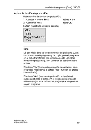 261
Manual LOGO!
A5E00380837-01
Activar la función de protección
Desea activar la función de protección:
1. Colocar ’’ sobre ’Yes’: teclas o
2. Confirmar ’Yes’: tecla OK
LOGO! muestra la siguiente pantalla:
No
Yes
CopyProtect:
Yes
Nota
De ese modo sólo se crea un módulo de programa (Card)
con protección de programa y de copia; pero el programa
en sí debe transferirse por separado desde LOGO! al
módulo de programa (Card) (también es posible hacerlo
antes).
El estado “No” (función de protección desactivada) siem-
pre puede modificarse al estado “Yes” (función de protec-
ción activada).
El estado “Yes” (función de protección activada) sólo
puede cambiarse al estado “No” (función de protección
desactivada) si en el módulo de programa (Card) no hay
ningún programa.
Módulo de programa (Card) LOGO!
 