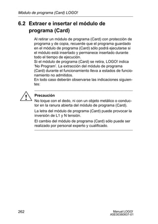 Manual LOGO!
A5E00380837-01
262
6.2 Extraer e insertar el módulo de
programa (Card)
Al retirar un módulo de programa (Card) con protección de
programa y de copia, recuerde que el programa guardado
en el módulo de programa (Card) sólo podrá ejecutarse si
el módulo está insertado y permanece insertado durante
todo el tiempo de ejecución.
Si el módulo de programa (Card) se retira, LOGO! indica
’No Program’. La extracción del módulo de programa
(Card) durante el funcionamiento lleva a estados de funcio-
namiento no admitidos.
En todo caso deberán observarse las indicaciones siguien-
tes:
! Precaución
No toque con el dedo, ni con un objeto metálico o conduc-
tor en la ranura abierta del módulo de programa (Card).
La letra del módulo de programa (Card) puede provocar la
inversión de L1 y N tensión.
El cambio del módulo de programa (Card) sólo puede ser
realizado por personal experto y cualificado.
Módulo de programa (Card) LOGO!
 
