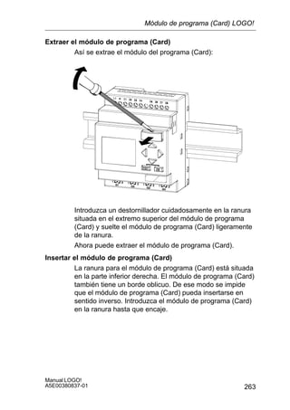 263
Manual LOGO!
A5E00380837-01
Extraer el módulo de programa (Card)
Así se extrae el módulo del programa (Card):
Introduzca un destornillador cuidadosamente en la ranura
situada en el extremo superior del módulo de programa
(Card) y suelte el módulo de programa (Card) ligeramente
de la ranura.
Ahora puede extraer el módulo de programa (Card).
Insertar el módulo de programa (Card)
La ranura para el módulo de programa (Card) está situada
en la parte inferior derecha. El módulo de programa (Card)
también tiene un borde oblicuo. De ese modo se impide
que el módulo de programa (Card) pueda insertarse en
sentido inverso. Introduzca el módulo de programa (Card)
en la ranura hasta que encaje.
Módulo de programa (Card) LOGO!
 