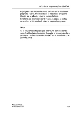 265
Manual LOGO!
A5E00380837-01
El programa se encuentra ahora también en el módulo de
programa (Card). Puede extraer el módulo de programa
(Card). No lo olvide: volver a colocar la tapa.
Si falla la red mientras LOGO! realiza la copia, al restau-
rarse el suministro deberá volver a copiar el programa.
Nota
Si el programa está protegido en LOGO! con una contra-
seña X, al finalizar el proceso de copia, el programa estará
protegido con la misma contraseña X en el módulo de pro-
grama (Card).
Módulo de programa (Card) LOGO!
 