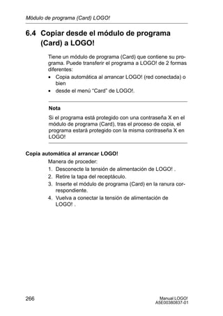 Manual LOGO!
A5E00380837-01
266
6.4 Copiar desde el módulo de programa
(Card) a LOGO!
Tiene un módulo de programa (Card) que contiene su pro-
grama. Puede transferir el programa a LOGO! de 2 formas
diferentes:
• Copia automática al arrancar LOGO! (red conectada) o
bien
• desde el menú “Card” de LOGO!.
Nota
Si el programa está protegido con una contraseña X en el
módulo de programa (Card), tras el proceso de copia, el
programa estará protegido con la misma contraseña X en
LOGO!
Copia automática al arrancar LOGO!
Manera de proceder:
1. Desconecte la tensión de alimentación de LOGO! .
2. Retire la tapa del receptáculo.
3. Inserte el módulo de programa (Card) en la ranura cor-
respondiente.
4. Vuelva a conectar la tensión de alimentación de
LOGO! .
Módulo de programa (Card) LOGO!
 