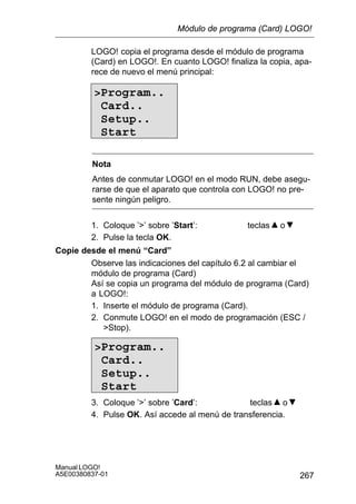 267
Manual LOGO!
A5E00380837-01
LOGO! copia el programa desde el módulo de programa
(Card) en LOGO!. En cuanto LOGO! finaliza la copia, apa-
rece de nuevo el menú principal:
Program..
Card..
Setup..
Start
Nota
Antes de conmutar LOGO! en el modo RUN, debe asegu-
rarse de que el aparato que controla con LOGO! no pre-
sente ningún peligro.
1. Coloque ’’ sobre ’Start’: teclas o
2. Pulse la tecla OK.
Copie desde el menú “Card”
Observe las indicaciones del capítulo 6.2 al cambiar el
módulo de programa (Card)
Así se copia un programa del módulo de programa (Card)
a LOGO!:
1. Inserte el módulo de programa (Card).
2. Conmute LOGO! en el modo de programación (ESC /
Stop).
Program..
Card..
Setup..
Start
3. Coloque ’’ sobre ’Card’: teclas o
4. Pulse OK. Así accede al menú de transferencia.
Módulo de programa (Card) LOGO!
 