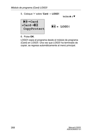 Manual LOGO!
A5E00380837-01
268
5. Coloque ’’ sobre ’Card ³ LOGO’:
teclas o
= LOGO!
Card
Card
CopyProtect
6. Pulse OK.
LOGO! copia el programa desde el módulo de programa
(Card) en LOGO!. Una vez que LOGO! ha terminado de
copiar, se regresa automáticamente al menú principal.
Módulo de programa (Card) LOGO!
 