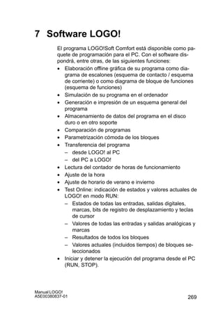 269
Manual LOGO!
A5E00380837-01
7 Software LOGO!
El programa LOGO!Soft Comfort está disponible como pa-
quete de programación para el PC. Con el software dis-
pondrá, entre otras, de las siguientes funciones:
• Elaboración offline gráfica de su programa como dia-
grama de escalones (esquema de contacto / esquema
de corriente) o como diagrama de bloque de funciones
(esquema de funciones)
• Simulación de su programa en el ordenador
• Generación e impresión de un esquema general del
programa
• Almacenamiento de datos del programa en el disco
duro o en otro soporte
• Comparación de programas
• Parametrización cómoda de los bloques
• Transferencia del programa
– desde LOGO! al PC
– del PC a LOGO!
• Lectura del contador de horas de funcionamiento
• Ajuste de la hora
• Ajuste de horario de verano e invierno
• Test Online: indicación de estados y valores actuales de
LOGO! en modo RUN:
– Estados de todas las entradas, salidas digitales,
marcas, bits de registro de desplazamiento y teclas
de cursor
– Valores de todas las entradas y salidas analógicas y
marcas
– Resultados de todos los bloques
– Valores actuales (incluidos tiempos) de bloques se-
leccionados
• Iniciar y detener la ejecución del programa desde el PC
(RUN, STOP).
 