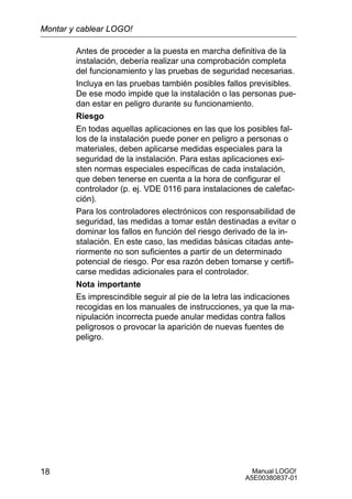Manual LOGO!
A5E00380837-01
18
Antes de proceder a la puesta en marcha definitiva de la
instalación, debería realizar una comprobación completa
del funcionamiento y las pruebas de seguridad necesarias.
Incluya en las pruebas también posibles fallos previsibles.
De ese modo impide que la instalación o las personas pue-
dan estar en peligro durante su funcionamiento.
Riesgo
En todas aquellas aplicaciones en las que los posibles fal-
los de la instalación puede poner en peligro a personas o
materiales, deben aplicarse medidas especiales para la
seguridad de la instalación. Para estas aplicaciones exi-
sten normas especiales específicas de cada instalación,
que deben tenerse en cuenta a la hora de configurar el
controlador (p. ej. VDE 0116 para instalaciones de calefac-
ción).
Para los controladores electrónicos con responsabilidad de
seguridad, las medidas a tomar están destinadas a evitar o
dominar los fallos en función del riesgo derivado de la in-
stalación. En este caso, las medidas básicas citadas ante-
riormente no son suficientes a partir de un determinado
potencial de riesgo. Por esa razón deben tomarse y certifi-
carse medidas adicionales para el controlador.
Nota importante
Es imprescindible seguir al pie de la letra las indicaciones
recogidas en los manuales de instrucciones, ya que la ma-
nipulación incorrecta puede anular medidas contra fallos
peligrosos o provocar la aparición de nuevas fuentes de
peligro.
Montar y cablear LOGO!
 
