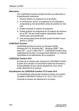 Manual LOGO!
A5E00380837-01
270
Alternativa
Con LOGO!Soft Comfort también tendrá una alternativa a
la planificación tradicional:
1. Primero diseña su programa en el escritorio.
2. A continuación simula el programa en el ordenador y
comprueba su funcionamiento antes de ponerlo en mar-
cha.
3. Puede comentar e imprimir el programa.
4. Puede guardar los programas en el sistema de archivos
de su PC. De ese modo estarán disponibles directa-
mente para usos posteriores.
5. Con pocas pulsaciones de tecla puede transferir el pro-
grama a LOGO!.
LOGO!Soft Comfort
LOGO!Soft Comfort funciona en Windows 95/98,
Windows NT 4.0, Windows MeR, Windows 2000R, Win-
dows XPR, LinuxRy Mac OS XR. LOGO!Soft Comfort tiene
capacidad de servidor y le proporciona libertad y la máxima
comodidad en la elaboración de su programa.
LOGO!Soft Comfort V5.0
Se trata de la versión más reciente de LOGO!Soft Comfort.
A partir de la versión 5.0 encontrará todas las funciones y
funcionalidades de los nuevos dispositivos, tal y como
están descritas en el manual.
Actualización de LOGO!Soft Comfort V1.0 hasta V4.0
La actualización sólo puede iniciarse si existe una versión
completa LOGO!Soft Comfort V1.0, V2.0, V3.0 ó V4.0.
Consulte el número de referencia en el anexo.
Software LOGO!
 