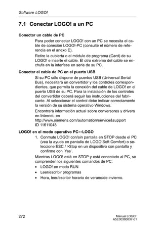 Manual LOGO!
A5E00380837-01
272
7.1 Conectar LOGO! a un PC
Conectar un cable de PC
Para poder conectar LOGO! con un PC se necesita el ca-
ble de conexión LOGO!-PC (consulte el número de refe-
rencia en el anexo E).
Retire la cubierta o el módulo de programa (Card) de su
LOGO! e inserte el cable. El otro extremo del cable se en-
chufa en la interfase en serie de su PC.
Conectar el cable de PC en el puerto USB
Si su PC sólo dispone de puertos USB (Universal Serial
Bus), necesitará un convertidor y los controles correspon-
dientes, que permita la conexión del cable de LOGO! en el
puerto USB de su PC. Para la instalación de los controles
del convertidor deberá seguir las instrucciones del fabri-
cante. Al seleccionar el control debe indicar correctamente
la versión de su sistema operativo Windows.
Encontrará información actual sobre conversores y drivers
en Internet, en
http://www.siemens.com/automation/servicesupport
ID 11611048
LOGO! en el modo operativo PC´LOGO
1. Conmute LOGO! con/sin pantalla en STOP desde el PC
(vea la ayuda en pantalla de LOGO!Soft Comfort) o se-
leccione ESC / Stop en un dispositivo con pantalla y
confirme con ’Yes’.
Mientras LOGO! está en STOP y está conectado al PC, se
comprenden los siguientes comandos de PC:
• LOGO! en modo RUN
• Leer/escribir programas
• Hora, leer/escribir horario de verano/de invierno.
Software LOGO!
 
