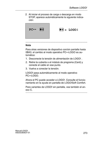 273
Manual LOGO!
A5E00380837-01
2. Al iniciar el proceso de carga o descarga en modo
STOP, aparece automáticamente la siguiente indica-
ción:
PC´ = LOGO!
Nota
Para otras versiones de dispositivo con/sin pantalla hasta
0BA3, el cambio al modo operativo PC´LOGO es au-
tomático:
1. Desconecte la tensión de alimentación de LOGO! .
2. Retire la cubierta o el módulo de programa (Card) y
conecte el cable en ese punto.
3. Vuelva a conectar la tensión.
LOGO! pasa automáticamente al modo operativo
PC´LOGO.
Ahora el PC puede acceder a LOGO!. Consulte el funcio-
namiento en la ayuda en pantalla de LOGO!Soft Comfort.
Para variantes de LOGO! sin pantalla, vea también el an-
exo C.
Software LOGO!
 