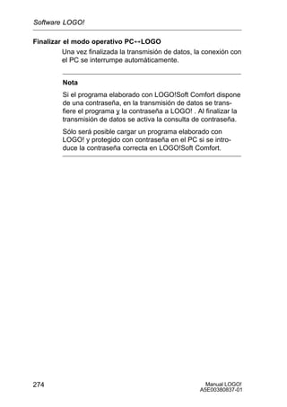 Manual LOGO!
A5E00380837-01
274
Finalizar el modo operativo PC´LOGO
Una vez finalizada la transmisión de datos, la conexión con
el PC se interrumpe automáticamente.
Nota
Si el programa elaborado con LOGO!Soft Comfort dispone
de una contraseña, en la transmisión de datos se trans-
fiere el programa y la contraseña a LOGO! . Al finalizar la
transmisión de datos se activa la consulta de contraseña.
Sólo será posible cargar un programa elaborado con
LOGO! y protegido con contraseña en el PC si se intro-
duce la contraseña correcta en LOGO!Soft Comfort.
Software LOGO!
 