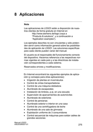 275
Manual LOGO!
A5E00380837-01
8 Aplicaciones
Nota
Las aplicaciones de LOGO! están a disposición de nues-
tros clientes de forma gratuita en Internet en
http://www.siemens.de/logo (vaya a
“Products  solutions”, y a continuación a
“Application examples”).
Los ejemplos descritos no son vinculantes y sólo preten-
den servir como información general sobre las posibilida-
des de aplicación de LOGO!. Las soluciones específicas
para cada cliente pueden variar del manual.
El usuario es el responsable del funcionamiento correcto
del dispositivo. Hacemos referencia a las respectivas nor-
mas vigentes en cada país y a las directrices de instala-
ción correspondientes a cada sistema.
Reservados errores y modificaciones.
En Internet encontrará los siguientes ejemplos de aplica-
ción (y consejos para otras aplicaciones):
• Irrigación de plantas en invernáculos
• Control de cintas transportadoras
• Control de una máquina dobladora
• Alumbrado de escaparates
• Instalación de timbres, p.ej. en una escuela
• Supervisión de aparcamientos de automóviles
• Alumbrado de exteriores
• Control de persianas
• Alumbrado exterior e interior en una casa
• Control de una centrifugadora de leche
• Alumbrado de una sala de gimnasia
• Explotación uniforme de 3 consumidores
• Control secuencial de máquinas para soldar cables de
grandes secciones
 