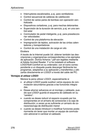 Manual LOGO!
A5E00380837-01
276
• Interruptores escalonados, p.ej. para ventiladores
• Control secuencial de calderas de calefacción
• Control de varios pares de bombas con operación cen-
tralizada
• Dispositivos cortadores, p.ej. para mechas detonantes
• Supervisión de la duración de servicio, p.ej. en una cen-
tral solar
• Conmutador de pedal inteligente, p.ej. para preseleccio-
nar velocidades
• Control de una plataforma de elevación
• Impregnación de tejidos, activación de las cintas calen-
tadoras y transportadoras
• Control de una instalación de carga en silo
Etcétera
A través de la Internet puede Ud. obtener también las des-
cripciones y organigramas correspondientes a los ejemplos
de aplicación. Dichos ficheros *.pdf son legibles mediante
el Adobe Acrobat Reader. Y si ha instalado el software
LOGO!Soft Comfort en su ordenador, con el icono corres-
pondiente a un disquete puede descargar fácilmente los
programas, adaptarlos a su aplicación y transferirlos y utili-
zarlos directamente en LOGO! a través del cable del PC.
Ventajas al utilizar LOGO!
Merece la pena utilizar LOGO!, especialmente si
• al utilizar LOGO! puede sustituir varios equipos de con-
mutación secundarios gracias a las funciones integra-
das.
• Desee ahorrar esfuerzos en el montaje y cableado, pue-
sto que LOGO! guarda el esquema de cableado en su
”cerebro”.
• cuando se desee reducir el espacio ocupado por los
componentes en el armario de conexiones o la caja de
distribución; a veces ya es suficiente un armario de co-
nexiones/caja de distribución menor
• cuando se desee introducir o modificar funciones poste-
riormente sin tener que montar un equipo de conmuta-
ción adicional ni cambiar el cableado
Aplicaciones
 