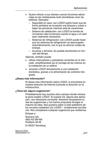 277
Manual LOGO!
A5E00380837-01
• Quiere ofrecer a sus clientes nuevas funciones adicio-
nales en las instalaciones tanto domésticas como de
edificios. Ejemplos:
– Seguridad en casa: con LOGO! podrá hacer que de
forma periódica se encienda una lámpara y suban o
bajen las persianas mientras está de vacaciones.
– Sistema de calefacción: con LOGO! la bomba de
circulación sólo funcionará cuando el agua o el calor
sean realmente necesarios.
– Sistemas de refrigeración: con LOGO! puede hacer
que los sistemas de refrigeración se descongelen
automáticamente, con lo que se ahorran costes de
energía.
– Acuarios y terrarios: Es posible alumbrarlos en fun-
ción del tiempo.
Además, también puede:
• utilizar interruptores y pulsadores corrientes en el mer-
cado, simplificándose así el montaje de los mismos en
la instalación de un edificio
• conectar LOGO! directamente a una instalación
doméstica, gracias a la alimentación de corriente inte-
grada.
¿Desea más información?
Si desea más información sobre LOGO!, la encontrará en
nuestra dirección de Internet (consulte la dirección en la
introducción).
¿Tiene Ud. alguna sugerencia?
Probablemente hay muchos otros campos donde merece
la pena instalar LOGO!. Si supiera Ud. alguna otra aplica-
ción, nos interesaría conocerla. Nosotros recopilamos to-
das las sugerencias y nos hemos propuesto divulgar el
máximo de ellas. Nos gustaría saber si está satisfecho de
los circuitos instalados con LOGO! – simplemente escríba-
nos. Nos complacerá cualquier sugerencia que recibamos.
Diríjase a
Siemens AG
AD AS SM MA
Postfach 48 48
D–90327 Nürnberg
Aplicaciones
 