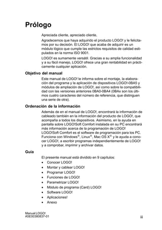 iii
Manual LOGO!
A5E00380837-01
Prólogo
Apreciada cliente, apreciado cliente,
Agradecemos que haya adquirido el producto LOGO! y le felicita-
mos por su decisión. El LOGO! que acaba de adquirir es un
módulo lógico que cumple las estrictos requisitos de calidad esti-
pulados en la norma ISO 9001.
LOGO! es sumamente versátil. Gracias a su amplia funcionalidad
y a su fácil manejo, LOGO! ofrece una gran rentabilidad en prácti-
camente cualquier aplicación.
Objetivo del manual
Este manual de LOGO! le informa sobre el montaje, la elabora-
ción del programa y la aplicación de dispositivos LOGO!-0BA5 y
módulos de ampliación de LOGO!, así como sobre la compatibili-
dad con las versiones anteriores 0BA0-0BA4 (0BAx son los últi-
mos cuatro caracteres del número de referencia, que distinguen
una serie de otra).
Ordenación de la información
Además de en el manual de LOGO!, encontrará la información de
cableado también en la información del producto de LOGO!, que
acompaña a todos los dispositivos. Asimismo, en la ayuda en
pantalla sobre LOGO!Soft Comfort instalada en su PC encontrará
más información acerca de la programación de LOGO!
LOGO!Soft Comfort es el software de programación para los PC.
Funciona con Windows, Linux, Mac OS X y le ayuda a cono-
cer LOGO!, a escribir programas independientemente de LOGO!
y a comprobar, imprimir y archivar datos.
Guía
El presente manual está dividido en 9 capítulos:
• Conocer LOGO!
• Montar y cablear LOGO!
• Programar LOGO!
• Funciones de LOGO!
• Parametrizar LOGO!
• Módulo de programa (Card) LOGO!
• Software LOGO!
• Aplicaciones!
• Anexo
 