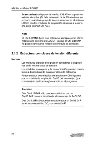 Manual LOGO!
A5E00380837-01
20
Se recomienda disponer la interfaz CM AS en la posición
exterior derecha. (Si falla la tensión de la AS-Interface, se
produce una interrupción de la comunicación en el sistema
LOGO! con los módulos de ampliación situados a la dere-
cha de la interfaz CM AS.)
Nota
El CM EIB/KNX tiene que colocarse siempre como último
módulo a la derecha de LOGO! , ya que al CM EIB/KNX
no puede conectarse ningún otro módulo de conexión.
2.1.2 Estructura con clases de tensión diferente
Normas
Los módulos digitales sólo pueden conectarse a dispositi-
vos de la misma clase de tensión.
Los módulos analógicos y de comunicación pueden conec-
tarse a dispositivos de cualquier clase de categoría.
Puede sustituir dos módulos de ampliación DM8 iguales
por un módulo de ampliación DM16 del mismo tipo (y al
contrario) sin realizar ningún cambio en el programa.
Atención
Dos DM8 12/24R sólo pueden sustituirse por un
DM16 24R con una tensión de alimentación de 24 V DC.
Dos DM8 24R sólo pueden sustituirse por un DM16 24R
en el modo operativo DC, con conexión P.
Montar y cablear LOGO!
 