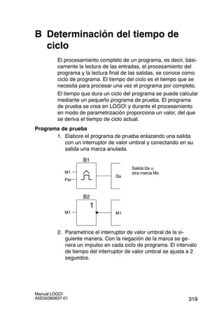 319
Manual LOGO!
A5E00380837-01
B Determinación del tiempo de
ciclo
El procesamiento completo de un programa, es decir, bási-
camente la lectura de las entradas, el procesamiento del
programa y la lectura final de las salidas, se conoce como
ciclo de programa. El tiempo del ciclo es el tiempo que se
necesita para procesar una vez el programa por completo.
El tiempo que dura un ciclo del programa se puede calcular
mediante un pequeño programa de prueba. El programa
de prueba se crea en LOGO! y durante el procesamiento
en modo de parametrización proporciona un valor, del que
se deriva el tiempo de ciclo actual.
Programa de prueba
1. Elabore el programa de prueba enlazando una salida
con un interruptor de valor umbral y conectando en su
salida una marca anulada.
Par
Qx
B1
Salida Qx u
otra marca MxM1
M1M1
1
B2
2. Parametrice el interruptor de valor umbral de la si-
guiente manera. Con la negación de la marca se ge-
nera un impulso en cada ciclo de programa. El intervalo
de tiempo del interruptor de valor umbral se ajusta a 2
segundos.
 
