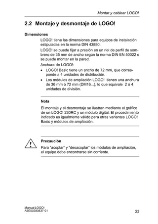 23
Manual LOGO!
A5E00380837-01
2.2 Montaje y desmontaje de LOGO!
Dimensiones
LOGO! tiene las dimensiones para equipos de instalación
estipuladas en la norma DIN 43880.
LOGO! se puede fijar a presión en un riel de perfil de som-
brero de 35 mm de ancho según la norma DIN EN 50022 o
se puede montar en la pared.
Anchura de LOGO!:
• LOGO! Basic tiene un ancho de 72 mm, que corres-
ponde a 4 unidades de distribución.
• Los módulos de ampliación LOGO! tienen una anchura
de 36 mm ó 72 mm (DM16...), lo que equivale 2 ó 4
unidades de división.
Nota
El montaje y el desmontaje se ilustran mediante el gráfico
de un LOGO! 230RC y un módulo digital. El procedimiento
indicado es igualmente válido para otras variantes LOGO!
Basic y módulos de ampliación.
!
Precaución
Para “acoplar” y “desacoplar” los módulos de ampliación,
el equipo debe encontrarse sin corriente.
Montar y cablear LOGO!
 