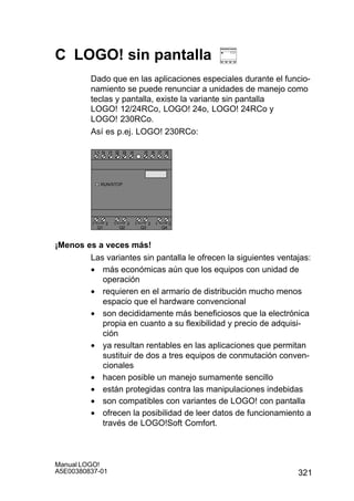 321
Manual LOGO!
A5E00380837-01
C LOGO! sin pantalla
Dado que en las aplicaciones especiales durante el funcio-
namiento se puede renunciar a unidades de manejo como
teclas y pantalla, existe la variante sin pantalla
LOGO! 12/24RCo, LOGO! 24o, LOGO! 24RCo y
LOGO! 230RCo.
Así es p.ej. LOGO! 230RCo:
I4 I5 I6
Q1 Q2 Q3 Q4
L1 N
RUN/STOP
I7 I8I1 I2 I3I1 I2 I3I1 I2 I3I1 I2 I3I1 I2 I3I1 I2 I3I1 I2 I3I1 I2 I3
1 2 1 2 1 2 1 2
¡Menos es a veces más!
Las variantes sin pantalla le ofrecen la siguientes ventajas:
• más económicas aún que los equipos con unidad de
operación
• requieren en el armario de distribución mucho menos
espacio que el hardware convencional
• son decididamente más beneficiosos que la electrónica
propia en cuanto a su flexibilidad y precio de adquisi-
ción
• ya resultan rentables en las aplicaciones que permitan
sustituir de dos a tres equipos de conmutación conven-
cionales
• hacen posible un manejo sumamente sencillo
• están protegidas contra las manipulaciones indebidas
• son compatibles con variantes de LOGO! con pantalla
• ofrecen la posibilidad de leer datos de funcionamiento a
través de LOGO!Soft Comfort.
 