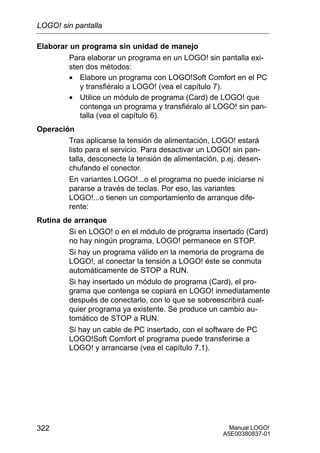 Manual LOGO!
A5E00380837-01
322
Elaborar un programa sin unidad de manejo
Para elaborar un programa en un LOGO! sin pantalla exi-
sten dos métodos:
• Elabore un programa con LOGO!Soft Comfort en el PC
y transfiéralo a LOGO! (vea el capítulo 7).
• Utilice un módulo de programa (Card) de LOGO! que
contenga un programa y transfiéralo al LOGO! sin pan-
talla (vea el capítulo 6).
Operación
Tras aplicarse la tensión de alimentación, LOGO! estará
listo para el servicio. Para desactivar un LOGO! sin pan-
talla, desconecte la tensión de alimentación, p.ej. desen-
chufando el conector.
En variantes LOGO!...o el programa no puede iniciarse ni
pararse a través de teclas. Por eso, las variantes
LOGO!...o tienen un comportamiento de arranque dife-
rente:
Rutina de arranque
Si en LOGO! o en el módulo de programa insertado (Card)
no hay ningún programa, LOGO! permanece en STOP.
Si hay un programa válido en la memoria de programa de
LOGO!, al conectar la tensión a LOGO! éste se conmuta
automáticamente de STOP a RUN.
Si hay insertado un módulo de programa (Card), el pro-
grama que contenga se copiará en LOGO! inmediatamente
después de conectarlo, con lo que se sobreescribirá cual-
quier programa ya existente. Se produce un cambio au-
tomático de STOP a RUN.
Si hay un cable de PC insertado, con el software de PC
LOGO!Soft Comfort el programa puede transferirse a
LOGO! y arrancarse (vea el capítulo 7.1).
LOGO! sin pantalla
 