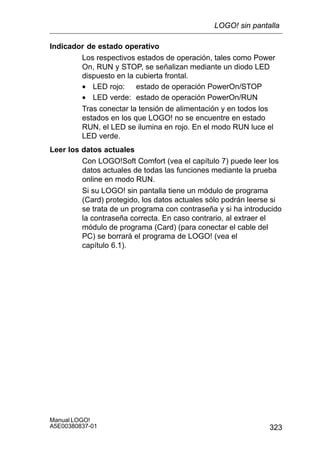 323
Manual LOGO!
A5E00380837-01
Indicador de estado operativo
Los respectivos estados de operación, tales como Power
On, RUN y STOP, se señalizan mediante un diodo LED
dispuesto en la cubierta frontal.
• LED rojo: estado de operación PowerOn/STOP
• LED verde: estado de operación PowerOn/RUN
Tras conectar la tensión de alimentación y en todos los
estados en los que LOGO! no se encuentre en estado
RUN, el LED se ilumina en rojo. En el modo RUN luce el
LED verde.
Leer los datos actuales
Con LOGO!Soft Comfort (vea el capítulo 7) puede leer los
datos actuales de todas las funciones mediante la prueba
online en modo RUN.
Si su LOGO! sin pantalla tiene un módulo de programa
(Card) protegido, los datos actuales sólo podrán leerse si
se trata de un programa con contraseña y si ha introducido
la contraseña correcta. En caso contrario, al extraer el
módulo de programa (Card) (para conectar el cable del
PC) se borrará el programa de LOGO! (vea el
capítulo 6.1).
LOGO! sin pantalla
 