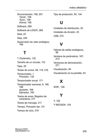 339
Manual LOGO!
A5E00380837-01
Sincronización, 108, 251
’Clock’, 108
’Sync’, 108
Activar, 109
Software, 269
Software de LOGO!, 269
Start, 87
Stop, 244
Supervisión de valor analógico,
199
T
T, Parámetro, 132
Tamaño de un circuito, 110
Tapa, 25
Teclas de cursor, 58, 119, 216
Temporizador, 1
Precisión, 132
Temporizador anual, 171
Temporizador semanal, 9, 166,
168
ajustarlo, 168
Ejemplos, 169
Textos de aviso, Registro de
caracteres, 217
Textos de mensaje, 211
Tiempo, Precisión del, 131
Tiempo de ciclo, 319
Tipo de protección, 94, 134
U
Unidades de distribución, 23
Unidades de división, 23
USB, 272
V
Valores de salida analógicos,
99
Ventana de parámetros, 167,
213
Versiones de demostración,
271
Visualización, 94
Visualización en la pantalla, 63
X
XOR , 128
Y
Y, 122
Y NEGADA, 124
Indice alfabético
 