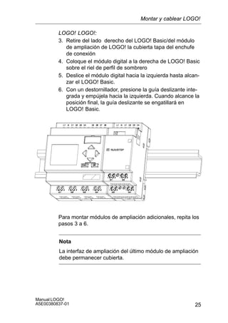 25
Manual LOGO!
A5E00380837-01
LOGO! LOGO!:
3. Retire del lado derecho del LOGO! Basic/del módulo
de ampliación de LOGO! la cubierta tapa del enchufe
de conexión
4. Coloque el módulo digital a la derecha de LOGO! Basic
sobre el riel de perfil de sombrero
5. Deslice el módulo digital hacia la izquierda hasta alcan-
zar el LOGO! Basic.
6. Con un destornillador, presione la guía deslizante inte-
grada y empújela hacia la izquierda. Cuando alcance la
posición final, la guía deslizante se engatillará en
LOGO! Basic.
Para montar módulos de ampliación adicionales, repita los
pasos 3 a 6.
Nota
La interfaz de ampliación del último módulo de ampliación
debe permanecer cubierta.
Montar y cablear LOGO!
 