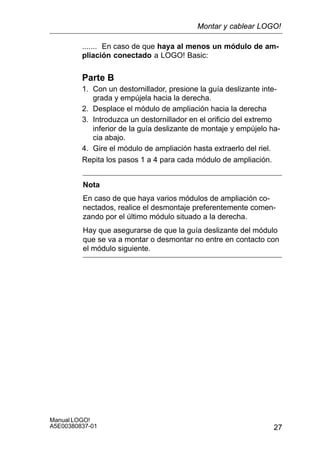 27
Manual LOGO!
A5E00380837-01
....... En caso de que haya al menos un módulo de am-
pliación conectado a LOGO! Basic:
Parte B
1. Con un destornillador, presione la guía deslizante inte-
grada y empújela hacia la derecha.
2. Desplace el módulo de ampliación hacia la derecha
3. Introduzca un destornillador en el orificio del extremo
inferior de la guía deslizante de montaje y empújelo ha-
cia abajo.
4. Gire el módulo de ampliación hasta extraerlo del riel.
Repita los pasos 1 a 4 para cada módulo de ampliación.
Nota
En caso de que haya varios módulos de ampliación co-
nectados, realice el desmontaje preferentemente comen-
zando por el último módulo situado a la derecha.
Hay que asegurarse de que la guía deslizante del módulo
que se va a montar o desmontar no entre en contacto con
el módulo siguiente.
Montar y cablear LOGO!
 