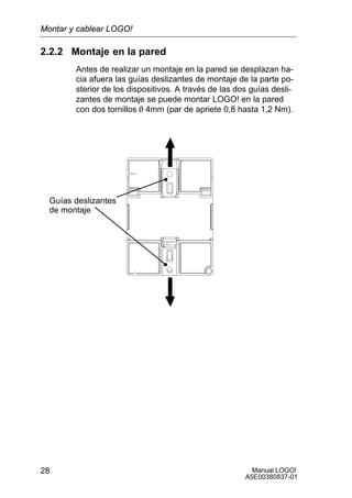 Manual LOGO!
A5E00380837-01
28
2.2.2 Montaje en la pared
Antes de realizar un montaje en la pared se desplazan ha-
cia afuera las guías deslizantes de montaje de la parte po-
sterior de los dispositivos. A través de las dos guías desli-
zantes de montaje se puede montar LOGO! en la pared
con dos tornillos O 4mm (par de apriete 0,8 hasta 1,2 Nm).
Guías deslizantes
de montaje
Montar y cablear LOGO!
 