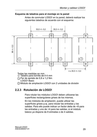 29
Manual LOGO!
A5E00380837-01
Esquema de taladros para el montaje en la pared
Antes de conmutar LOGO! en la pared, deberá realizar los
siguientes taladros de acuerdo con el esquema:
53,5 +/– 0,2 35,5 +/– 0,2
n x 35,5 +/– 0,2
98+/–0,3
Taladro para tornillo de O 4 mm
Par de apriete de 0,8 a 1,2 Nm
LOGO! Basic
Módulo de ampliación LOGO! con 2 unidades de división
1 2
1
2
Todas las medidas en mm
2 2
2.2.3 Rotulación de LOGO!
Para rotular los módulos LOGO! deben utilizarse las
superficies rectangulares grises de los mismos.
En los módulos de ampliación, puede utilizar las
superficies grises p.ej. para rotular las entradas y las
salidas. Para ello puede indicar un factor delta de +8 para
las entradas y uno de +4 para las salidas, si el módulo
básico ya dispone de 8 entradas o de 4 salidas.
Montar y cablear LOGO!
 