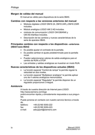 Manual LOGO!
A5E00380837-01
iv
Margen de validez del manual
El manual es válido para dispositivos de la serie 0BA5.
Cambios con respecto a las versiones anteriores del manual
• Módulos digitales LOGO! DM16 24, DM16 24R y DM16 230R
incluidos.
• Módulo analógico LOGO! AM 2 AQ incluidos.
• módulos de comunicación LOGO! CM EIB/KNX y
CM AS-Interface incluidos.
• Descripción de los cambios y nuevas características de la
serie de aparatos 0BA5.
Principales cambios con respecto a los dispositivos –anteriores
(0BA0 hasta 0BA4)
• Es posible ajustar el contraste de la pantalla.
• Es posible cambiar el ajuste predeterminado para la pantalla
inicial.
• Pueden seleccionarse valores de salida analógicos para el
cambio de RUN a STOP.
• Las entradas y salidas analógicas se muestran en modo RUN.
Nuevas características de los dispositivos actuales (0BA5)
• La función especial “Control de rampa” le permite regular la
velocidad en dos niveles.
• La función especial “Multiplexor analógico” le permite aplicar
uno de 4 valores analógicos memorizados.
• La función especial “Regulador” le permite disponer de un
regulador proporcional o integral.
Asistencia
A través de nuestra dirección de Internet para LOGO!:
http://www.siemens.com/logo
podrá encontrar rápida y cómodamente respuestas a sus pregun-
tas.
Puede ponerse en contacto con nuestro servicio técnico a través
de:
teléfono: +49 (0)180 5050-222
fax: +49 (0)180 5050-223
e-mail: adsupport@siemens.com
Prólogo
 
