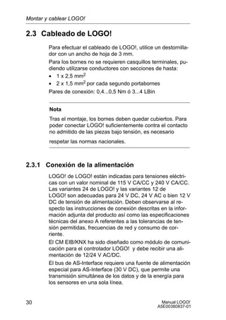 Manual LOGO!
A5E00380837-01
30
2.3 Cableado de LOGO!
Para efectuar el cableado de LOGO!, utilice un destornilla-
dor con un ancho de hoja de 3 mm.
Para los bornes no se requieren casquillos terminales, pu-
diendo utilizarse conductores con secciones de hasta:
• 1 x 2,5 mm2
• 2 x 1,5 mm2 por cada segundo portabornes
Pares de conexión: 0,4...0,5 Nm ó 3...4 LBin
Nota
Tras el montaje, los bornes deben quedar cubiertos. Para
poder conectar LOGO! suficientemente contra el contacto
no admitido de las piezas bajo tensión, es necesario
respetar las normas nacionales.
2.3.1 Conexión de la alimentación
LOGO! de LOGO! están indicadas para tensiones eléctri-
cas con un valor nominal de 115 V CA/CC y 240 V CA/CC.
Las variantes 24 de LOGO! y las variantes 12 de
LOGO! son adecuadas para 24 V DC, 24 V AC o bien 12 V
DC de tensión de alimentación. Deben observarse al re-
specto las instrucciones de conexión descritas en la infor-
mación adjunta del producto así como las especificaciones
técnicas del anexo A referentes a las tolerancias de ten-
sión permitidas, frecuencias de red y consumo de cor-
riente.
El CM EIB/KNX ha sido diseñado como módulo de comuni-
cación para el controlador LOGO! y debe recibir una ali-
mentación de 12/24 V AC/DC.
El bus de AS-Interface requiere una fuente de alimentación
especial para AS-Interface (30 V DC), que permite una
transmisión simultánea de los datos y de la energía para
los sensores en una sola línea.
Montar y cablear LOGO!
 
