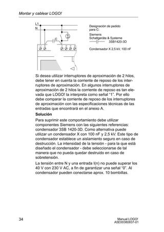 Manual LOGO!
A5E00380837-01
34
L1
N
NL1
C
3SB1420-3D
Designación de pedido
para C:
Siemens
Schaltgeräte  Systeme
Condensador X 2,5 kV, 100 nF
Si desea utilizar interruptores de aproximación de 2 hilos,
debe tener en cuenta la corriente de reposo de los inter-
ruptores de aproximación. En algunos interruptores de
aproximación de 2 hilos la corriente de reposo es tan ele-
vada que LOGO! la interpreta como señal “1”. Por ello
debe comparar la corriente de reposo de los interruptores
de aproximación con las especificaciones técnicas de las
entradas que encontrará en el anexo A.
Solución
Para suprimir este comportamiento debe utilizar
componentes Siemens con las siguientes referencias:
condensador 3SB 1420-3D. Como alternativa puede
utilizar un condensador X con 100 nF y 2,5 kV. Este tipo de
condensador establece un aislamiento seguro en caso de
destrucción. La intensidad de la tensión - para la que está
diseñado el condensador - debe seleccionarse de tal
manera que no pueda quedar destruido en caso de
sobretensión.
La tensión entre N y una entrada I(n) no puede superar los
40 V con 230 V AC, a fin de garantizar una señal “0”. Al
condensador pueden conectarse aprox. 10 bombillas.
Montar y cablear LOGO!
 