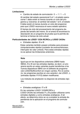 35
Manual LOGO!
A5E00380837-01
Limitaciones
• Cambio de estado de conmutación 0 ! 1 / 1 ! 0
Al cambiar del estado operacional 0 al 1, el estado opera-
cional 1 debe existir al menos durante un ciclo del pro-
grama (y viceversa: al cambiar del estado 1 al 0, el estado
0 debe existir al menos durante un ciclo del programa)
para que LOGO! reconozca el nuevo estado operativo.
El tiempo de ciclo del procesamiento del programa de-
pende del tamaño del mismo. En el anexo B encontrará la
descripción de un programa de prueba que le permite de-
terminar el tiempo de ciclo actual.
Particularidades de LOGO! 12/24 RC/RCo y LOGO! 24/24o
• Entradas rápidas: I5 e I6
Estas variantes también poseen entradas para procesos
computacionales rápidos (contador de avance/retroceso,
interruptor de valor umbral). Para estas entradas rápidas
no se aplican las limitaciones anteriores.
Nota
Igual que en los dispositivos anteriores (0BA0 hasta
0BA4), I5 e I6 son las entradas rápidas, es decir, un pro-
grama escrito en estas variantes puede transferirse a los
nuevos dispositivos 0BA5 con el software de programa-
ción LOGO!SoftComfort sin ningún cambio. Por el contra-
rio, los programas escritos en una variante L de LOGO!...L
(entradas rápidas I11/I12) deben modificarse.
Los módulos de ampliación no disponen de entradas rápi-
das.
• Entradas analógicas: I7 e I8
En las variantes LOGO! 12/24RC/RCo y
LOGO! 24/24o las entradas I7 y I8 pueden utilizarse como
entradas digitales y como entradas analógicas. A tal
efecto, se determina cómo se va a emplear la entrada de-
pendiendo de la aplicación en el programa de conmuta-
ción.
Montar y cablear LOGO!
 