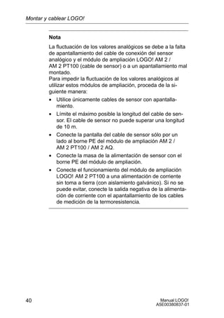 Manual LOGO!
A5E00380837-01
40
Nota
La fluctuación de los valores analógicos se debe a la falta
de apantallamiento del cable de conexión del sensor
analógico y el módulo de ampliación LOGO! AM 2 /
AM 2 PT100 (cable de sensor) o a un apantallamiento mal
montado.
Para impedir la fluctuación de los valores analógicos al
utilizar estos módulos de ampliación, proceda de la si-
guiente manera:
• Utilice únicamente cables de sensor con apantalla-
miento.
• Límite el máximo posible la longitud del cable de sen-
sor. El cable de sensor no puede superar una longitud
de 10 m.
• Conecte la pantalla del cable de sensor sólo por un
lado al borne PE del módulo de ampliación AM 2 /
AM 2 PT100 / AM 2 AQ.
• Conecte la masa de la alimentación de sensor con el
borne PE del módulo de ampliación.
• Conecte el funcionamiento del módulo de ampliación
LOGO! AM 2 PT100 a una alimentación de corriente
sin toma a tierra (con aislamiento galvánico). Si no se
puede evitar, conecte la salida negativa de la alimenta-
ción de corriente con el apantallamiento de los cables
de medición de la termoresistencia.
Montar y cablear LOGO!
 
