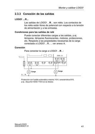 41
Manual LOGO!
A5E00380837-01
2.3.3 Conexión de las salidas
LOGO! ...R...
Las salidas de LOGO! ...R... son relés. Los contactos de
los relés están libres de potencial con respecto a la tensión
de alimentación y a las entradas.
Condiciones para las salidas de relé
Puede conectar diferentes cargas a las salidas, p.ej.
lámparas, lámparas fluorescentes, motores, protecciones,
etc. Respecto a las propiedades necesarias de la carga
conectada a LOGO! ...R... , ver anexo A.
Conexión
Para conectar la carga a LOGO! ...R...:
Protección con fusible automático máximo 16 A, característica B16,
p.ej.: disyuntor 5SX2 116-6 (si se desea)
DM8...R
1 2
Q1 Q2
1 2
Q5 Q61 2 1 2
Carga Carga
Montar y cablear LOGO!
 