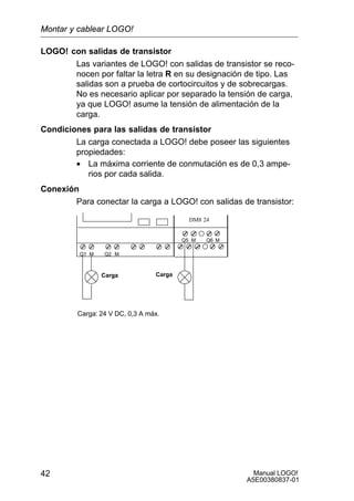 Manual LOGO!
A5E00380837-01
42
LOGO! con salidas de transistor
Las variantes de LOGO! con salidas de transistor se reco-
nocen por faltar la letra R en su designación de tipo. Las
salidas son a prueba de cortocircuitos y de sobrecargas.
No es necesario aplicar por separado la tensión de carga,
ya que LOGO! asume la tensión de alimentación de la
carga.
Condiciones para las salidas de transistor
La carga conectada a LOGO! debe poseer las siguientes
propiedades:
• La máxima corriente de conmutación es de 0,3 ampe-
rios por cada salida.
Conexión
Para conectar la carga a LOGO! con salidas de transistor:
Carga: 24 V DC, 0,3 A máx.
DM8 24
Q1 Q2M M
Q5 Q6M M
Carga Carga
Montar y cablear LOGO!
 