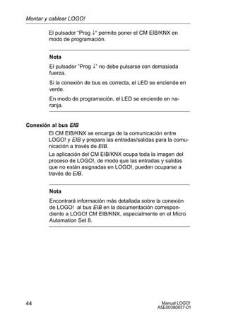 Manual LOGO!
A5E00380837-01
44
El pulsador “Prog ↓“ permite poner el CM EIB/KNX en
modo de programación.
Nota
El pulsador ”Prog ↓” no debe pulsarse con demasiada
fuerza.
Si la conexión de bus es correcta, el LED se enciende en
verde.
En modo de programación, el LED se enciende en na-
ranja.
Conexión al bus EIB
El CM EIB/KNX se encarga de la comunicación entre
LOGO! y EIB y prepara las entradas/salidas para la comu-
nicación a través de EIB.
La aplicación del CM EIB/KNX ocupa toda la imagen del
proceso de LOGO!, de modo que las entradas y salidas
que no están asignadas en LOGO!, pueden ocuparse a
través de EIB.
Nota
Encontrará información más detallada sobre la conexión
de LOGO! al bus EIB en la documentación correspon-
diente a LOGO! CM EIB/KNX, especialmente en el Micro
Automation Set 8.
Montar y cablear LOGO!
 