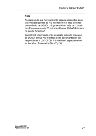 47
Manual LOGO!
A5E00380837-01
Nota
Asegúrese de que hay suficiente espacio disponible para
las entradas/salidas de AS-Interface en el área de direc-
cionamiento de LOGO!. ¡Si ya se utilizan más de 12 sali-
das físicas o más de 20 entradas físicas, CM AS-Interface
no puede funcionar!
Encontrará información más detallada sobre la conexión
de LOGO! al bus AS-Interface en la documentación cor-
respondiente a LOGO! CM AS-Interface, especialmente
en los Micro Automation Sets 7 y 16.
Montar y cablear LOGO!
 