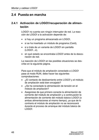 Manual LOGO!
A5E00380837-01
48
2.4 Puesta en marcha
2.4.1 Activación de LOGO!/recuperación de alimen-
tación
LOGO! no cuenta con ningún interruptor de red. La reac-
ción de LOGO! a la activación depende de:
• si hay un programa almacenado en LOGO!,
• si se ha insertado un módulo de programa (Card),
• si e trata de un variante de LOGO! sin pantalla
(LOGO!...o),
• en qué estado se encontraba LOGO! antes de la desco-
nexión de red.
La reacción de LOGO! en las posibles situaciones se des-
cribe en la siguiente página.
Para que el módulo de ampliación conectado a LOGO!
pase al modo RUN, debe hacer las siguientes
comprobaciones:
• ¿El contacto de deslizamiento entre LOGO! y el módulo
de ampliación está bien encajado?
• ¿Se ha conectado la alimentación de tensión en el
módulo de ampliación?
• Asegúrese de que primero conecta la alimentación de
corriente del módulo de ampliación y a continuación la
alimentación de corriente del módulo básico LOGO! (o
ambas alimentaciones al mismo tiempo), ya que de lo
contrario el módulo de ampliación no se reconocerá
durante el proceso de arranque del módulo básico de
LOGO!.
Montar y cablear LOGO!
 